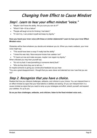 Mindset Page 7
Changing from Effect to Cause Mindset
Step1. Learn to hear your effect mindset "voice."
 "Maybe I don't have the ability. Are you sure you can do it?"
 "What if I fail—I’ll be a failure"
 "People will laugh at me for thinking I had talent."
 "If I don’t try, I can protect myself and keep my dignity."
Have you heard your inner voice with these or similar statements? Learn to hear your inner Effect
Mindset voice.
Obstacles will be there whatever you decide and whatever you do. When you meet a setback, your inner
voice might say:
 "This would have been a snap if I really had the ability"
 "I knew this was risky. Now everyone knows how useless I am"
 "If I back out now and make excuses, maybe I can regain my dignity."
When criticised you may hear yourself say:
 "It's not my fault. It was [something or someone else's] fault."
 "Who do they think they are to tell me..."
Or maybe someone is giving you constructive feedback but you hear:
"You are a great disappointment. I thought that you were clever and talented but now I see that you are
not."
Step 2. Recognize that you have a choice.
Realise that how you interpret challenges, setbacks, and criticism is your choice. You can interpret them in
an effect mindset as signs that your fixed talents or abilities are lacking. Or you can interpret them in a
cause mindset as signs that you need to ramp up your strategies and effort, stretch yourself, and expand
your abilities. It’s up to you.
So as you face challenges, setbacks, and criticism, listen to the fixed mindset voice and...
 