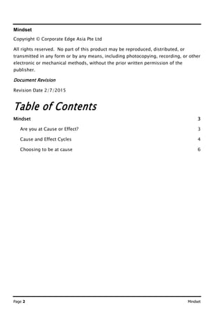 Page 2 Mindset
Mindset
Copyright © Corporate Edge Asia Pte Ltd
All rights reserved. No part of this product may be reproduced, distributed, or
transmitted in any form or by any means, including photocopying, recording, or other
electronic or mechanical methods, without the prior written permission of the
publisher.
Document Revision
Revision Date 2/7/2015
Table of Contents
Mindset 3
Are you at Cause or Effect? 3
Cause and Effect Cycles 4
Choosing to be at cause 6
 