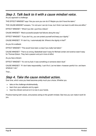 Page 8 Mindset
Step 3. Talk back to it with a cause mindset voice.
As you approach a challenge:
THE EFFECT-MINDSET says “Are you sure you can do it? Maybe you don’t have the talent.”
THE CAUSE-MINDSET answers, “I’m not sure I can do it now, but I think I can learn to with time and effort.”
EFFECT MINDSET: “What if you fail—you’ll be a failure”
CAUSE MINDSET: “Most successful people had failures along the way.”
EFFECT MINDSET: “If you don’t try, you can protect yourself and keep your dignity.”
CAUSE MINDSET: “If I don’t try, I automatically fail. Where’s the dignity in that?”
As you hit a setback:
EFFECT MINDSET: “This would have been a snap if you really had talent.”
CAUSE MINDSET: “That is so wrong. Basketball wasn’t easy for Michael Jordan and science wasn’t easy
for Thomas Edison. They had a passion and put in tons of effort.
As you face criticism:
EFFECT MINDSET: “It’s not my fault. It was something or someone else’s fault.”
CAUSE MINDSET: “If I don’t take responsibility, I can’t fix it. Let me listen—however painful it is– and learn
whatever I can.”
Then...
Step 4. Take the cause mindset action.
Over time, which voice you heed becomes pretty much your choice. Whether you
 take on the challenge wholeheartedly,
 learn from your setbacks and try again
 hear the criticism and act on it is now in your hands.
Practice hearing both voices, and practice acting on the growth mindset. See how you can make it work for
you.
 