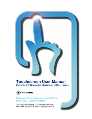 Touchscreen User Manual
Zytronic X-Y Controller (Serial and USB) – Issue 1




Patterson Street Blaydon Tyne & Wear
NE21 5SG United Kingdom
Tel: +44 (0)191 414 5511 Fax: +44 (0)191 414 0545
Web: www.zytronic.co.uk Email: info@zytronic.co.uk
 