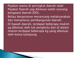  Pejabat utama di peringkat daerah ialah
Pejabat Daerah yag diketuai ooleh seorang
pengawai daerah (DO).
 Beliau berperanan merancang melaksanakan
dan menyelaras pembangunan daerah.
 Di bawah daerah, terdapat beberapa mukim
yg diketuai oleh tuk penghulu dan di dalam
mukim terdapat beberapa kg yang diketuai
oleh ketua kampung.
 