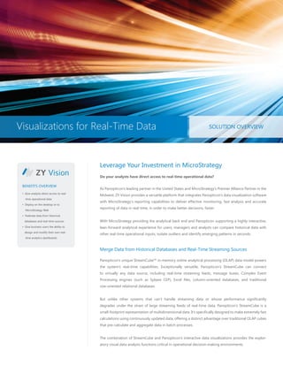 Visualizations for Real-Time Data SOLUTION OVERVIEW
960 Man/Hrs Saved Annually
ROI Gained in 3 Years
“Won’t Have to Replace for 20 Years”
Leverage Your Investment in MicroStrategy
Do your analysts have direct access to real-time operational data?
As Panopticon’s leading partner in the United States and MicroStrategy’s Premier Alliance Partner in the
Midwest, ZY Vision provides a versatile platform that integrates Panopticon’s data visualization software
with MicroStrategy’s reporting capabilities to deliver effective monitoring, fast analysis and accurate
reporting of data in real-time, in order to make better decisions, faster.
With MicroStrategy providing the analytical back end and Panopticon supporting a highly interactive,
lean-forward analytical experience for users, managers and analysts can compare historical data with
other real-time operational inputs, isolate outliers and identify emerging patterns in seconds.
Merge Data from Historical Databases and Real-Time Streaming Sources
Panopticon’s unique StreamCube™ in-memory online analytical processing (OLAP) data model powers
the system’s real-time capabilities. Exceptionally versatile, Panopticon’s StreamCube can connect
to virtually any data source, including real-time streaming feeds, message buses, Complex Event
Processing engines (such as Sybase CEP), Excel files, column-oriented databases, and traditional
row-oriented relational databases.
But unlike other systems that can’t handle streaming data or whose performance significantly
degrades under the strain of large streaming feeds of real-time data, Panopticon’s StreamCube is a
small-footprint representation of multidimensional data. It’s specifically designed to make extremely fast
calculations using continuously updated data, offering a distinct advantage over traditional OLAP cubes
that pre-calculate and aggregate data in batch processes.
The combination of StreamCube and Panopticon’s interactive data visualizations provides the explor-
atory visual data analysis functions critical in operational decision-making environments.
• Give analysts direct access to real-
time operational data
• Deploy on the desktop or to
MicroStrategy Web
• Federate data from historical
databases and real-time sources
• Give business users the ability to
design and modify their own real-
time analytics dashboards
BENEFITS OVERVIEW
Visualizations for Real-Time Data SOLUTION OVERVIEW
 