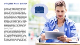 www.FutureManagementGroup.com 12
Die Stadt ist der gebaute Lebensraum schlechthin.
Ziel nachhaltiger Stadtentwicklung ist es, urbane
Räume so zu planen und zu gestalten, dass das
Leben für den Einzelnen in der Stadt möglichst
lebenswert ist und das Zusammenleben aller mög-
lichst reibungslos funktioniert. In Deutschland ist
der, wenn auch bereits weit fortgeschrittene, Urba-
nisierungsprozess immer noch nicht abgeschlossen.
In den letzten Jahren haben vor allem die Groß-
städte stark an Attraktivität gewonnen. In Städten
wie Hamburg, Köln, Frankfurt, Berlin und München
ist bis 2030 mit einem weiteren Zuwachs der Ein-
wohnerzahl zu rechnen.12
Einen Überblick über die
Bevölkerungsentwicklung in den 36 bundes- und
landesweit größten Städten bietet eine aktuelle
Studie der Postbank.13
Faktoren für die Entscheidung, in die Stadt zu zie-
hen, sind neben einer besseren Arbeitsmarktsitu-
ation die gut ausgebaute Infrastruktur, die große
Zahl an Freizeitmöglichkeiten und kulturelle Viel-
falt.14
Städte befinden sich permanent im Wandel.
Das betrifft nicht nur den öffentlich nutzbaren und
gewerblichen Raum, sondern auch die Städter und
die privaten Räume, die sie bewohnen. Das Span-
nungsverhältnis zwischen privat, öffentlich und ge-
Living 2025: Always @ Home?
 