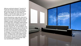 www.FutureManagementGroup.com 21
alisierung zunehmend entgrenzt.32
Immerhin 30
Prozent der befragten deutschen Unternehmen
gehen davon aus, dass der Anteil der Mitarbeiter,
die ganz oder teilweise vom Home Office aus
arbeiten, in Zukunft weiter steigen wird. Nur vier
Prozent glauben, dass der Anteil sinken wird.33
Smarte Infrastrukturen sorgen dafür, dass das Zu-
hause in Zukunft weiter gedacht werden muss. Das
Smart Home ist Teil auf unterschiedlichen Ebenen
intelligent vernetzter urbaner Räume. Die 'Smart
City' ist längst Vision nachhaltiger Stadtentwicklung.
So wie Wissensarbeiter zunehmend von zuhause
aus oder mobil arbeiten können, ermöglichen es
Sensoren, Kameras, IuK- und cloud-basierte Lösun-
gen sowie mobile Endgeräte, dass wir jederzeit und
von jedem Ort aus mit unserem Zuhause verbun-
den sind. Private, öffentliche und gewerbliche Räu-
me überlagern und durchdringen sich. In Zukunft
sind wir 'Always @ Home'. Diese Entgrenzung der
eigenen vier Wände lässt einen hybriden Lebens-
raum entstehen, der es Unternehmen ermöglicht,
mit innovativen Produkten und Lösungen völlig
neue Geschäftsfelder zu definieren.
Living 2025: Always @ Home?
 
