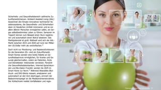 www.FutureManagementGroup.com 31
Sicherheits- und Gesundheitsbereich zahlreiche Zu-
kunftsmarktchancen. Ambient Assisted Living (AAL)
bezeichnet den Einsatz innovativer technischer As-
sistenzsysteme, die Gesundheits- und Sicherheitsri-
siken im häuslichen Umfeld minimieren und es vor
allem älteren Menschen ermöglichen sollen, ein lan-
ges selbstbestimmtes Leben zu führen. Sensoren im
Teppich können zum Beispiel einen Sturz registrie-
ren und automatisch einen Notruf absetzen. Das
Marktpotenzial ist groß. Weltweit wird sich der AAL-
Markt zwischen 2015 und 2020 auf rund vier Milliar-
den US-Dollar mehr als verdreifachen.42
Doch nicht nur Monitoring- und Assistenzfunktionen
für die Generation 65+ sind ein Zukunftsmarkt.
Smart Homes werden eine breite Palette an Ge-
sundheitsservices ermöglichen, für Kranke und Ge-
sunde gleichermaßen, indem sie Patienten, Ärzte
und Dienstleister miteinander vernetzen. Persönli-
che Gesundheitsdatenbanken, Internet-Sprechstun-
den und Bio-Daten-Transfer werden bis 2025 im
Smart Home zur Norm.43
Während Wearables Blut-
druck- und EKG-Werte messen, analysieren und
automatisch an den Arzt übertragen, erinnert der
Badezimmerspiegel an die Medikamenteneinnahme.
Der Kühlschrank meldet Verfallsdaten und regis-
Chancen und neue Geschäftsmodelle
 