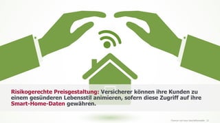 www.FutureManagementGroup.com 32
Risikogerechte Preisgestaltung: Versicherer können ihre Kunden zu
einem gesünderen Lebensstil animieren, sofern diese Zugriff auf ihre
Smart-Home-Daten gewähren.
Chancen und neue Geschäftsmodelle
 