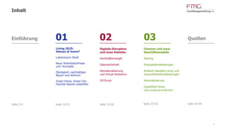 www.FutureManagementGroup.com
Einführung 01 02 03 Quellen
4
Inhalt
Seite 5-9
Chancen und neue
Geschäftsmodelle
Sharing
Energiedienstleistungen
Ambient Assisted Living und
Gesundheitsdienstleistungen
Automatisierung
Quantified Home
und Living-as-a-Service
Digitale Disruption
und neue Anbieter
Fachkräftemangel
Datensicherheit
Dematerialisierung
und Virtual Ambience
3D-Druck
Living 2025:
Always @ home?
Lebensraum Stadt
Neue Wohnbedürfnisse
und -konzepte
Ökologisch nachhaltiges
Bauen und Wohnen
Smart Home, Smart City:
Hybride Räume entstehen
Seite 10-21 Seite 22-26 Seite 27-42 Seite 43-44
 