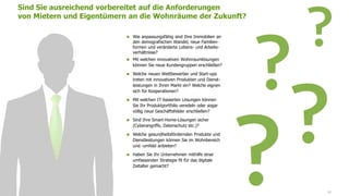 www.FutureManagementGroup.com 40
 Wie anpassungsfähig sind Ihre Immobilien an
den demografischen Wandel, neue Familien-
formen und veränderte Lebens- und Arbeits-
verhältnisse?
 Mit welchen innovativen Wohnraumlösungen
können Sie neue Kundengruppen erschließen?
 Welche neuen Wettbewerber und Start-ups
treten mit innovativen Produkten und Dienst-
leistungen in Ihren Markt ein? Welche eignen
sich für Kooperationen?
 Mit welchen IT-basierten Lösungen können
Sie Ihr Produktportfolio veredeln oder sogar
völlig neue Geschäftsfelder erschließen?
 Sind Ihre Smart-Home-Lösungen sicher
(Cyberangriffe, Datenschutz etc.)?
 Welche gesundheitsfördernden Produkte und
Dienstleistungen können Sie im Wohnbereich
und -umfeld anbieten?
 Haben Sie Ihr Unternehmen mithilfe einer
umfassenden Strategie fit für das digitale
Zeitalter gemacht?
Sind Sie ausreichend vorbereitet auf die Anforderungen
von Mietern und Eigentümern an die Wohnräume der Zukunft?
 