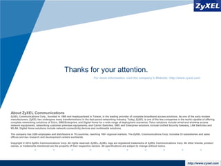 www.company.comhttp://www.zyxel.com
About ZyXEL Communications
ZyXEL Communications Corp., founded in 1989 and headquartered in Taiwan, is the leading provider of complete broadband access solutions. As one of the early modem
manufacturers, ZyXEL has undergone many transformations in the fast-paced networking industry. Today, ZyXEL is one of the few companies in the world capable of offering
complete networking solutions of Telco, SME/Enterprise, and Digital Home for a wide range of deployment scenarios. Telco solutions include wired and wireless access
network equipments, networking customer premises equipments, and Carrier Switches. SME and Enterprise solutions include Unified Security Gateway, LAN Switches and
WLAN. Digital Home solutions include network connectivity devices and multimedia solutions.
The company has 3200 employees and distributors in 70 countries, reaching 150+ regional markets. The ZyXEL Communications Corp. includes 33 subsidiaries and sales
offices and two research and development centers worldwide.
Copyright © 2014 ZyXEL Communications Corp. All rights reserved. ZyXEL, ZyXEL logo are registered trademarks of ZyXEL Communications Corp. All other brands, product
names, or trademarks mentioned are the property of their respective owners. All specifications are subject to change without notice.
For more information, visit the company’s Website: http://www.zyxel.com
Thanks for your attention.
 