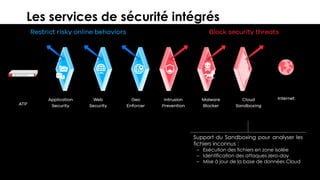 21© 2018
Les services de sécurité intégrés
Support du Sandboxing pour analyser les
fichiers inconnus :
– Exécution des fichiers en zone isolée
– Identification des attaques zero-day
– Mise à jour de la base de données Cloud
 