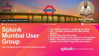 © 2 0 1 9 S P L U N K I N C .
Splunk
Mumbai User
Group
 Join splunk_mumbai_usergroup on Slack
 Use _mumbai_usergroup for Q&A during
session.
 Please keep your line muted .
 Questions/doubts to be entered in conversation.
 Slides, Recording and Feedback form will be
posted on the Event Page after the session.
https://usergroups.splunk.com/mumbai-splunk-user-group/
 