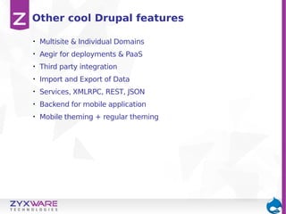 Other cool Drupal features
•

Multisite & Individual Domains

•

Aegir for deployments & PaaS

•

Third party integration

•

Import and Export of Data

•

Services, XMLRPC, REST, JSON

•

Backend for mobile application

•

Mobile theming + regular theming

 