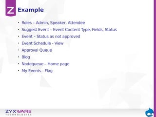 Example
•

Roles – Admin, Speaker, Attendee

•

Suggest Event – Event Content Type, Fields, Status

•

Event – Status as not approved

•

Event Schedule - View

•

Approval Queue

•

Blog

•

Nodequeue – Home page

•

My Events - Flag

 