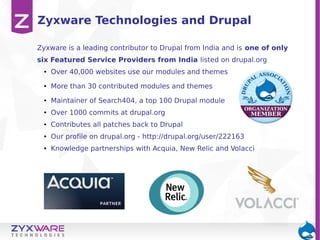 Zyxware Technologies and Drupal
Zyxware is a leading contributor to Drupal from India and is one of only
six Featured Service Providers from India listed on drupal.org
●

Over 40,000 websites use our modules and themes

●

More than 30 contributed modules and themes

●

Maintainer of Search404, a top 100 Drupal module

●

Over 1000 commits at drupal.org

●

Contributes all patches back to Drupal

●

Our profile on drupal.org - http://drupal.org/user/222163

●

Knowledge partnerships with Acquia, New Relic and Volacci

 