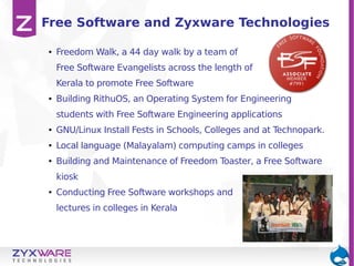Free Software and Zyxware Technologies
●

Freedom Walk, a 44 day walk by a team of
Free Software Evangelists across the length of
Kerala to promote Free Software

●

Building RithuOS, an Operating System for Engineering
students with Free Software Engineering applications

●

GNU/Linux Install Fests in Schools, Colleges and at Technopark.

●

Local language (Malayalam) computing camps in colleges

●

Building and Maintenance of Freedom Toaster, a Free Software
kiosk

●

Conducting Free Software workshops and
lectures in colleges in Kerala

 