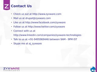 Contact Us
•

Check us out at http://www.zyxware.com

•

Mail us at drupal@zyxware.com

•

Like us at http://www.facebook.com/zyxware

•

Follow us at http://www.twitter.com/zyxware

•

Connect with us at
http://www.linkedin.com/companies/zyxware-technologies

•

Talk to us at +91-9495969446 between 9AM - 9PM IST

•

Skype me at aj_zyxware

 