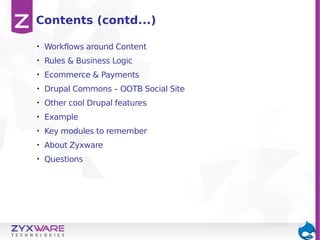 Contents (contd...)
•

Workflows around Content

•

Rules & Business Logic

•

Ecommerce & Payments

•

Drupal Commons – OOTB Social Site

•

Other cool Drupal features

•

Example

•

Key modules to remember

•

About Zyxware

•

Questions

 