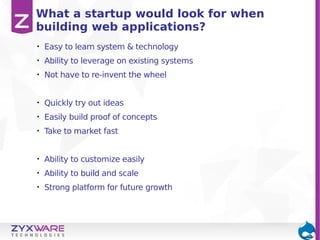 What a startup would look for when
building web applications?
•

Easy to learn system & technology

•

Ability to leverage on existing systems

•

Not have to re-invent the wheel

•

Quickly try out ideas

•

Easily build proof of concepts

•

Take to market fast

•

Ability to customize easily

•

Ability to build and scale

•

Strong platform for future growth

 