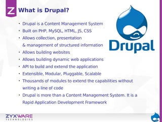 What is Drupal?
•

Drupal is a Content Management System

•

Built on PHP, MySQL, HTML, JS, CSS

•

Allows collection, presentation
& management of structured information

•

Allows building websites

•

Allows building dynamic web applications

•

API to build and extend the application

•

Extensible, Modular, Pluggable, Scalable

•

Thousands of modules to extend the capabilities without
writing a line of code

•

Drupal is more than a Content Management System. It is a
Rapid Application Development Framework

 