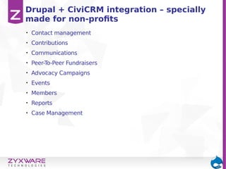 • Contact management
• Contributions
• Communications
• Peer-To-Peer Fundraisers
• Advocacy Campaigns
• Events
• Members
• Reports
• Case Management
Drupal + CiviCRM integration – specially
made for non-profits
 