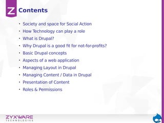 • Society and space for Social Action
• How Technology can play a role
• What is Drupal?
• Why Drupal is a good fit for not-for-profits?
• Basic Drupal concepts
• Aspects of a web application
• Managing Layout in Drupal
• Managing Content / Data in Drupal
• Presentation of Content
• Roles & Permissions
Contents
 