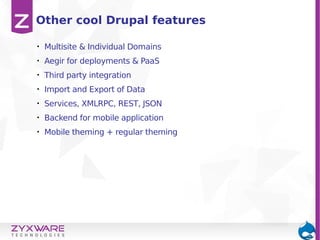 • Multisite & Individual Domains
• Aegir for deployments & PaaS
• Third party integration
• Import and Export of Data
• Services, XMLRPC, REST, JSON
• Backend for mobile application
• Mobile theming + regular theming
Other cool Drupal features
 