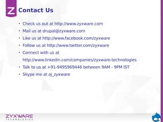 • Check us out at http://www.zyxware.com
• Mail us at drupal@zyxware.com
• Like us at http://www.facebook.com/zyxware
• Follow us at http://www.twitter.com/zyxware
• Connect with us at
http://www.linkedin.com/companies/zyxware-technologies
• Talk to us at +91-9495969446 between 9AM - 9PM IST
• Skype me at aj_zyxware
Contact Us
 