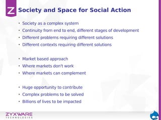 • Society as a complex system
• Continuity from end to end, different stages of development
• Different problems requiring different solutions
• Different contexts requiring different solutions
• Market based approach
• Where markets don't work
• Where markets can complement
• Huge opportunity to contribute
• Complex problems to be solved
• Billions of lives to be impacted
Society and Space for Social Action
 
