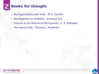 • My Experiments with Truth - M. K. Gandhi
• Development as Freedom - Amartya Sen
• Fortune at the Bottom of the Pyramid - C. K. Prahalad
• The world is flat - Thomas L. Friedman
Books for thought
 