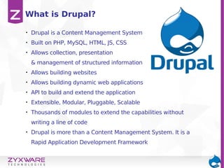 • Drupal is a Content Management System
• Built on PHP, MySQL, HTML, JS, CSS
• Allows collection, presentation
& management of structured information
• Allows building websites
• Allows building dynamic web applications
• API to build and extend the application
• Extensible, Modular, Pluggable, Scalable
• Thousands of modules to extend the capabilities without
writing a line of code
• Drupal is more than a Content Management System. It is a
Rapid Application Development Framework
What is Drupal?
 