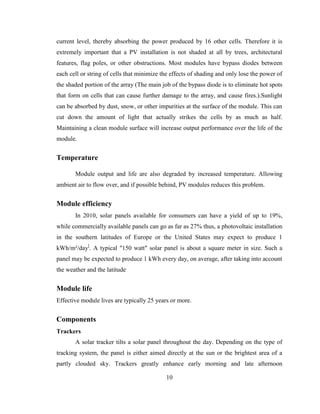 10
current level, thereby absorbing the power produced by 16 other cells. Therefore it is
extremely important that a PV installation is not shaded at all by trees, architectural
features, flag poles, or other obstructions. Most modules have bypass diodes between
each cell or string of cells that minimize the effects of shading and only lose the power of
the shaded portion of the array (The main job of the bypass diode is to eliminate hot spots
that form on cells that can cause further damage to the array, and cause fires.).Sunlight
can be absorbed by dust, snow, or other impurities at the surface of the module. This can
cut down the amount of light that actually strikes the cells by as much as half.
Maintaining a clean module surface will increase output performance over the life of the
module.
Temperature
Module output and life are also degraded by increased temperature. Allowing
ambient air to flow over, and if possible behind, PV modules reduces this problem.
Module efficiency
In 2010, solar panels available for consumers can have a yield of up to 19%,
while commercially available panels can go as far as 27% thus, a photovoltaic installation
in the southern latitudes of Europe or the United States may expect to produce 1
kWh/m²/day]
. A typical "150 watt" solar panel is about a square meter in size. Such a
panel may be expected to produce 1 kWh every day, on average, after taking into account
the weather and the latitude.
Module life
Effective module lives are typically 25 years or more.
Components
Trackers
A solar tracker tilts a solar panel throughout the day. Depending on the type of
tracking system, the panel is either aimed directly at the sun or the brightest area of a
partly clouded sky. Trackers greatly enhance early morning and late afternoon
 