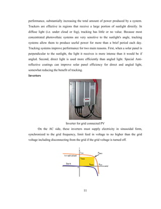 11
performance, substantially increasing the total amount of power produced by a system.
Trackers are effective in regions that receive a large portion of sunlight directly. In
diffuse light (i.e. under cloud or fog), tracking has little or no value. Because most
concentrated photovoltaic systems are very sensitive to the sunlight's angle, tracking
systems allow them to produce useful power for more than a brief period each day.
Tracking systems improve performance for two main reasons. First, when a solar panel is
perpendicular to the sunlight, the light it receives is more intense than it would be if
angled. Second, direct light is used more efficiently than angled light. Special Anti-
reflective coatings can improve solar panel efficiency for direct and angled light,
somewhat reducing the benefit of tracking.
Inverters
Inverter for grid connected PV
On the AC side, these inverters must supply electricity in sinusoidal form,
synchronized to the grid frequency, limit feed in voltage to no higher than the grid
voltage including disconnecting from the grid if the grid voltage is turned off.
 