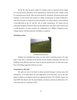 12
On the DC side, the power output of a module varies as a function of the voltage
in a way that power generation can be optimized by varying the system voltage to find
the 'maximum power point'. Most inverters therefore incorporate 'maximum power point
tracking'. A solar inverter may connect to a string of solar panels. In small installations a
solar micro-inverter is connected at each solar panel. For safety reasons a circuit breaker
is provided both on the AC and DC side to enable maintenance. AC output may be
connected through an electricity meter into the public grid. The meter must be able to run
in both directions. In some countries, for installations over 30kWp a frequency and a
voltage monitor with disconnection of all phases is required.
Mounting systems
Ground mounted system
Modules are assembled into arrays on some kind of mounting system. For solar
parks a large rack is mounted on the ground, and the modules mounted on the rack. For
buildings, many different racks have been devised for pitched roofs. For flat roofs, racks,
bins and building integrated solutions are used.
Connection to a DC grid
DC grids are only to be found in electric powered transport: railways trams and
trolleybuses. A few pilot plants for such applications have been built, such as the tram
depots in Hannover Leinhausen and Geneva (Bachet de Pesay). The 150 kWp Geneva site
feeds 600V DC directly into the tram/trolleybus electricity network provided about 15%
of the electricity at its opening in 1999.
 