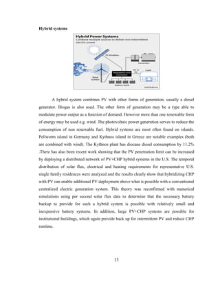 13
Hybrid systems
A hybrid system combines PV with other forms of generation, usually a diesel
generator. Biogas is also used. The other form of generation may be a type able to
modulate power output as a function of demand. However more than one renewable form
of energy may be used e.g. wind. The photovoltaic power generation serves to reduce the
consumption of non renewable fuel. Hybrid systems are most often found on islands.
Pellworm island in Germany and Kythnos island in Greece are notable examples (both
are combined with wind). The Kythnos plant has diocane diesel consumption by 11.2%
.There has also been recent work showing that the PV penetration limit can be increased
by deploying a distributed network of PV+CHP hybrid systems in the U.S. The temporal
distribution of solar flux, electrical and heating requirements for representative U.S.
single family residences were analyzed and the results clearly show that hybridizing CHP
with PV can enable additional PV deployment above what is possible with a conventional
centralized electric generation system. This theory was reconfirmed with numerical
simulations using per second solar flux data to determine that the necessary battery
backup to provide for such a hybrid system is possible with relatively small and
inexpensive battery systems. In addition, large PV+CHP systems are possible for
institutional buildings, which again provide back up for intermittent PV and reduce CHP
runtime.
 