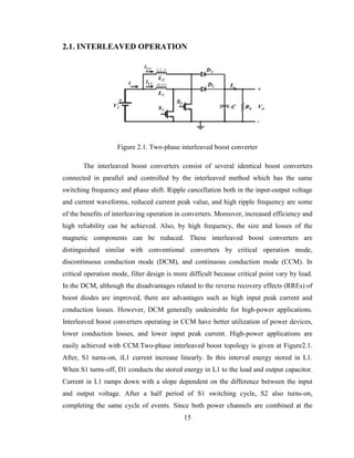 15
2.1. INTERLEAVED OPERATION
Figure 2.1. Two-phase interleaved boost converter
The interleaved boost converters consist of several identical boost converters
connected in parallel and controlled by the interleaved method which has the same
switching frequency and phase shift. Ripple cancellation both in the input-output voltage
and current waveforms, reduced current peak value, and high ripple frequency are some
of the benefits of interleaving operation in converters. Moreover, increased efficiency and
high reliability can be achieved. Also, by high frequency, the size and losses of the
magnetic components can be reduced. These interleaved boost converters are
distinguished similar with conventional converters by critical operation mode,
discontinuous conduction mode (DCM), and continuous conduction mode (CCM). In
critical operation mode, filter design is more difficult because critical point vary by load.
In the DCM, although the disadvantages related to the reverse recovery effects (RREs) of
boost diodes are improved, there are advantages such as high input peak current and
conduction losses. However, DCM generally undesirable for high-power applications.
Interleaved boost converters operating in CCM have better utilization of power devices,
lower conduction losses, and lower input peak current. High-power applications are
easily achieved with CCM.Two-phase interleaved boost topology is given at Figure2.1.
After, S1 turns-on, iL1 current increase linearly. In this interval energy stored in L1.
When S1 turns-off, D1 conducts the stored energy in L1 to the load and output capacitor.
Current in L1 ramps down with a slope dependent on the difference between the input
and output voltage. After a half period of S1 switching cycle, S2 also turns-on,
completing the same cycle of events. Since both power channels are combined at the
 