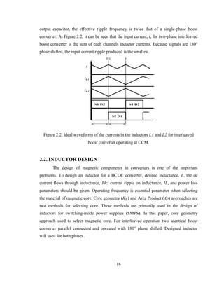 16
output capacitor, the effective ripple frequency is twice that of a single-phase boost
converter. At Figure 2.2, it can be seen that the input current, i, for two-phase interleaved
boost converter is the sum of each channels inductor currents. Because signals are 180°
phase shifted, the input current ripple produced is the smallest.
Figure 2.2. Ideal waveforms of the currents in the inductors L1 and L2 for interleaved
boost converter operating at CCM.
2.2. INDUCTOR DESIGN
The design of magnetic components in converters is one of the important
problems. To design an inductor for a DCDC converter, desired inductance, L, the dc
current flows through inductance, Idc, current ripple on inductance, IL, and power loss
parameters should be given. Operating frequency is essential parameter when selecting
the material of magnetic core. Core geometry (Kg) and Area Product (Ap) approaches are
two methods for selecting core. These methods are primarily used in the design of
inductors for switching-mode power supplies (SMPS). In this paper, core geometry
approach used to select magnetic core. For interleaved operation two identical boost
converter parallel connected and operated with 180° phase shifted. Designed inductor
will used for both phases.
 
