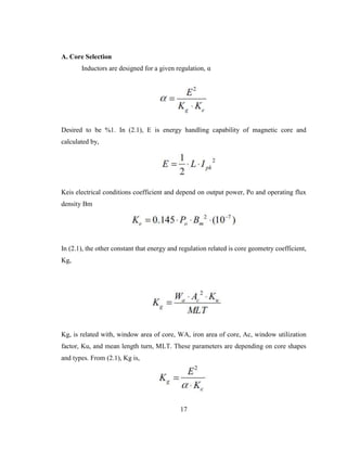 17
A. Core Selection
Inductors are designed for a given regulation, α
Desired to be %1. In (2.1), E is energy handling capability of magnetic core and
calculated by,
Keis electrical conditions coefficient and depend on output power, Po and operating flux
density Bm
In (2.1), the other constant that energy and regulation related is core geometry coefficient,
Kg,
Kg, is related with, window area of core, WA, iron area of core, Ac, window utilization
factor, Ku, and mean length turn, MLT. These parameters are depending on core shapes
and types. From (2.1), Kg is,
 