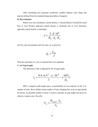 18
After calculating core geometry coefficient, suitable inductor cores shape and
type are defined from the standard design data tables of magnetic
B. Wire Selection
Before wire area calculation, current density, J, should defined. It should be noted
that, at Area Product approach current density is estimated, but in Core Geometry
approach current density is calculated.
In (2.6), Apis area product and wire area, Aw is given by
With the calculated Aw, wire is selected from wire standards.
C. Air Gap Length
The inductance value is adjusted by the air-gap length.
MPL is magnetic path length and μ is permeability of core material. In (8), N is
number of turns. But to define actual number of turns, fringing flux at the air gap should
be known. So possible number of turns is used to calculate air gap length and given by
effective window area, Wa (eff),
 