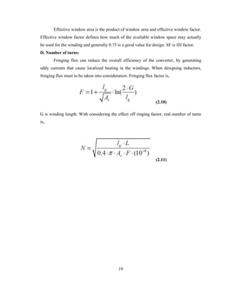 19
Effective window area is the product of window area and effective window factor.
Effective window factor defines how much of the available window space may actually
be used for the winding and generally 0.75 is a good value for design. SF is fill factor.
D. Number of turns:
Fringing flux can reduce the overall efficiency of the converter, by generating
eddy currents that cause localized heating in the windings. When designing inductors,
fringing flux must to be taken into consideration. Fringing flux factor is,
(2.10)
G is winding length. With considering the effect off ringing factor, real number of turns
is,
(2.11)
 