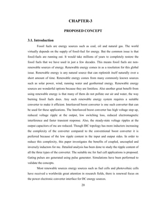 20
CHAPTER-3
PROPOSED CONCEPT
3.1. Introduction
Fossil fuels are energy sources such as coal, oil and natural gas. The world
virtually depends on the supply of fossil-fuel for energy. But the common issue is that
fossil-fuels are running out. It would take millions of years to completely restore the
fossil fuels that we have used in just a few decades. This means fossil fuels are non-
renewable sources of energy. Renewable energy comes in as a resolution for this global
issue. Renewable energy is any natural source that can replenish itself naturally over a
short amount of time. Renewable energy comes from many commonly known sources
such as solar power, wind, running water and geothermal energy. Renewable energy
sources are wonderful options because they are limitless. Also another great benefit from
using renewable energy is that many of them do not pollute our air and water, the way
burning fossil fuels does. Any such renewable energy system requires a suitable
converter to make it efficient. Interleaved boost converter is one such converter that can
be used for these applications. The Interleaved boost converter has high voltage step up,
reduced voltage ripple at the output, low switching loss, reduced electromagnetic
interference and faster transient response. Also, the steady-state voltage ripples at the
output capacitors of mc are reduced. Though IBC topology has more inductors increasing
the complexity of the converter compared to the conventional boost converter it is
preferred because of the low ripple content in the input and output sides. In order to
reduce this complexity, this paper investigates the benefits of coupled, uncoupled and
inversely inductors for mc. Detailed analysis has been done to study the ripple content of
all the three types of the converter. The suitable mc for fuel cell applications is proposed.
Gating pulses are generated using pulse generator. Simulations have been performed to
validate the concepts.
Most renewable sources energy sources such as fuel cells and photovoltaic cells
have received a worldwide great attention in research fields, there is renewed focus on
the power electronic converter interface for DC energy sources.
 