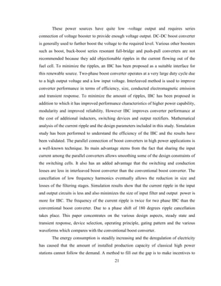 21
These power sources have quite low -voltage output and requires series
connection of voltage booster to provide enough voltage output. DC-DC boost converter
is generally used to further boost the voltage to the required level. Various other boosters
such as boost, buck-boost series resonant full-bridge and push-pull converters are not
recommended because they add objectionable ripples in the current flowing out of the
fuel cell. To minimize the ripples, an IBC has been proposed as a suitable interface for
this renewable source. Two-phase boost converter operates at a very large duty cycle due
to a high output voltage and a low input voltage. Interleaved method is used to improve
converter performance in terms of efficiency, size, conducted electromagnetic emission
and transient response. To minimize the amount of ripples, IBC has been proposed in
addition to which it has improved performance characteristics of higher power capability,
modularity and improved reliability. However IBC improves converter performance at
the cost of additional inductors, switching devices and output rectifiers. Mathematical
analysis of the current ripple and the design parameters included in this study. Simulation
study has been performed to understand the efficiency of the IBC and the results have
been validated. The parallel connection of boost converters in high power applications is
a well-known technique. Its main advantage stems from the fact that sharing the input
current among the parallel converters allows smoothing some of the design constraints of
the switching cells. It also has an added advantage that the switching and conduction
losses are less in interleaved boost converter than the conventional boost converter. The
cancellation of low frequency harmonics eventually allows the reduction in size and
losses of the filtering stages. Simulation results show that the current ripple in the input
and output circuits is less and also minimizes the size of input filter and output power is
more for IBC. The frequency of the current ripple is twice for two phase IBC than the
conventional boost converter. Due to a phase shift of 180 degrees ripple cancellation
takes place. This paper concentrates on the various design aspects, steady state and
transient response, device selection, operating principle, gating pattern and the various
waveforms which compares with the conventional boost converter.
The energy consumption is steadily increasing and the deregulation of electricity
has caused that the amount of installed production capacity of classical high power
stations cannot follow the demand. A method to fill out the gap is to make incentives to
 