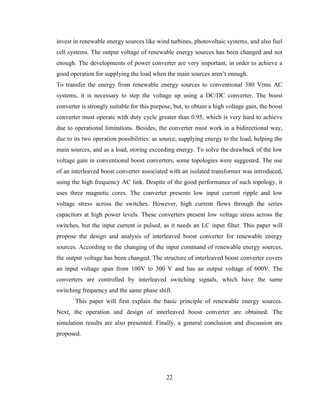 22
invest in renewable energy sources like wind turbines, photovoltaic systems, and also fuel
cell systems. The output voltage of renewable energy sources has been changed and not
enough. The developments of power converter are very important, in order to achieve a
good operation for supplying the load when the main sources aren’t enough.
To transfer the energy from renewable energy sources to conventional 380 Vrms AC
systems, it is necessary to step the voltage up using a DC/DC converter. The boost
converter is strongly suitable for this purpose, but, to obtain a high voltage gain, the boost
converter must operate with duty cycle greater than 0.95, which is very hard to achieve
due to operational limitations. Besides, the converter must work in a bidirectional way,
due to its two operation possibilities: as source, supplying energy to the load, helping the
main sources, and as a load, storing exceeding energy. To solve the drawback of the low
voltage gain in conventional boost converters, some topologies were suggested. The use
of an interleaved boost converter associated with an isolated transformer was introduced,
using the high frequency AC link. Despite of the good performance of such topology, it
uses three magnetic cores. The converter presents low input current ripple and low
voltage stress across the switches. However, high current flows through the series
capacitors at high power levels. These converters present low voltage stress across the
switches, but the input current is pulsed, as it needs an LC input filter. This paper will
propose the design and analysis of interleaved boost converter for renewable energy
sources. According to the changing of the input command of renewable energy sources,
the output voltage has been changed. The structure of interleaved boost converter covers
an input voltage span from 100V to 300 V and has an output voltage of 600V. The
converters are controlled by interleaved switching signals, which have the same
switching frequency and the same phase shift.
This paper will first explain the basic principle of renewable energy sources.
Next, the operation and design of interleaved boost converter are obtained. The
simulation results are also presented. Finally, a general conclusion and discussion are
proposed.
 