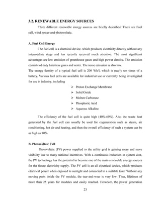 23
3.2. RENEWABLE ENERGY SOURCES
Three different renewable energy sources are briefly described. There are Fuel
cell, wind power and photovoltaic.
A. Fuel Cell Energy
The fuel cell is a chemical device, which produces electricity directly without any
intermediate stage and has recently received much attention. The most significant
advantages are low emission of greenhouse gases and high power density. The emission
consists of only harmless gases and water. The noise emission is also low.
The energy density of a typical fuel cell is 200 Wh/l, which is nearly ten times of a
battery. Various fuel cells are available for industrial use or currently being investigated
for use in industry, including
 Proton Exchange Membrane
 Solid Oxide
 Molten Carbonate
 Phosphoric Acid
 Aqueous Alkaline
The efficiency of the fuel cell is quite high (40%-60%). Also the waste heat
generated by the fuel cell can usually be used for cogeneration such as steam, air
conditioning, hot air and heating, and then the overall efficiency of such a system can be
as high as 80%.
B. Photovoltaic Cell
Photovoltaic (PV) power supplied to the utility grid is gaining more and more
visibility due to many national incentives. With a continuous reduction in system cost,
the PV technology has the potential to become one of the main renewable energy sources
for the future electricity supply. The PV cell is an all-electrical device, which produces
electrical power when exposed to sunlight and connected to a suitable load. Without any
moving parts inside the PV module, the tear-and-wear is very low. Thus, lifetimes of
more than 25 years for modules and easily reached. However, the power generation
 