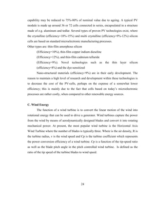 24
capability may be reduced to 75%-80% of nominal value due to ageing. A typical PV
module is made up around 36 or 72 cells connected in series, encapsulated in a structure
made of e.g. aluminum and tedlar. Several types of proven PV technologies exist, where
the crystalline (efficiency=10%-15%) and multi crystalline (efficiency=9%-12%) silicon
cells are based on standard microelectronic manufacturing processes.
Other types are: thin-film amorphous silicon
(Efficiency=10%), thin-film copper indium dieseline
(Efficiency=12%), and thin-film cadmium telluride
(Efficiency=9%). Novel technologies such as the thin layer silicon
(efficiency=8%) and the dye-sensitized
Nano-structured materials (efficiency=9%) are in their early development. The
reason to maintain a high level of research and development within these technologies is
to decrease the cost of the PV-cells, perhaps on the expense of a somewhat lower
efficiency; this is mainly due to the fact that cells based on today’s microelectronic
processes are rather costly, when compared to other renewable energy sources.
C. Wind Energy
The function of a wind turbine is to convert the linear motion of the wind into
rotational energy that can be used to drive a generator. Wind turbines capture the power
from the wind by means of aerodynamically designed blades and convert it into rotating
mechanical power. At present, the most popular wind turbine is the Horizontal Axis
Wind Turbine where the number of blades is typically three. Where is the air density, R is
the turbine radius, v is the wind speed and Cp is the turbine coefficient which represents
the power conversion efficiency of a wind turbine. Cp is a function of the tip-speed ratio
as well as the blade pitch angle in the pitch controlled wind turbine. Is defined as the
ratio of the tip speed of the turbine blades to wind speed.
 