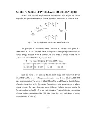 25
3.3. THE PRINCIPLE OF INTERLEAVED BOOST CONVERTER
In order to achieve the requirement of small volume, light weight, and reliable
properties, a High Power Interleaved Boost Converter is constructed, as shown in fig 1.
Fig 3.1. The topology of the Interleaved Boost Converters
The principle of Interleaved Boost Converter as follows: each phase is a
BOOST/BUCK DC-DC Converter, which is composed of a bridge of power switches and
storage energy inductor. When S1u=S2u=OFF, S1d and S2d switch on and off, the
system work in the BOOST mode, shown in Table 1.
Tab 1. The state of the power device in BOOST mode
From the table 1, we can see that in Boost mode, only the power devices
(S1d,S2d,D1u,D2u) have switching commutation, the power devices (S1u,S2u,D1d, D2d)
have no commutation. The power switches S1d and S2d have180-degree phase difference
of driving pulses in a cycle. The current fluctuation of input power supply is reduced
greatly because the two 180-degree phase difference inductor current sminify the
fluctuation of each other [1] [4]. In one switching cycle Ts, considering the commutation
of power switches and diodes (S1d, S2d, D1u, D2u), there have eight kinds of running
states as shown in Table 3.2.
 