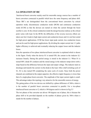 28
3.4. OPERATION OF IBC
Interleaved boost converter mainly used for renewable energy sources has a number of
boost converters connected in parallel which have the same frequency and phase shift.
These IBC`s are distinguished from the conventional boost converters by critical
operation mode, discontinuous conduction mode (DCM) and continuous conduction
mode (CCM) so that the devices are turned on when the current through the boost
rectifier is zero. In the critical conduction mode the design becomes tedious as the critical
point varies with load. In the DCM, the difficulties of the reverse recovery effects are
taken care but it leads to high input current and conduction losses and it is not best suited
for high power applications. CCM has lower input peak current, less conduction losses
and can be used for high power applications. By dividing the output current into ‘n’ paths
higher efficiency is achieved and eventually reducing the copper losses and the inductor
losses.
Here the operation of two phase interleaved boost converter is explained which is shown
in the figure. Firstly when the device S1 is turned ON, the current in the inductor iL1
increases linearly. During this period energy is stored in the inductor L1. When S1 is
turned OFF, diode D1 conducts and the stored energy in the inductor ramps down with a
slope based on the difference between the input and output voltage. The inductor starts to
discharge and transfer the current via the diode to the load. After a half switching cycle of
S1, S2 is also turned ON completing the same cycle of events. Since both the power
channels are combined at the output capacitor, the effective ripple frequency is twice than
that of a single-phase boost converter. The amplitude of the input current ripple is small.
This advantage makes this topology very attractive for the renewable sources of energy.
The gating pulses of the two devices are shifted by a phase difference of 360/n, where n
is the number of parallel boost converters connected in parallel. For a two-phase
interleaved boost converter n=2, which is 180 degrees and it is shown in Fig.3.3
The two phases of the converter are driven 180 degrees out of phase, this is because the
phase shift to be provided depends on the number of phases given by 360/n where n
stands for the number of phases.
 