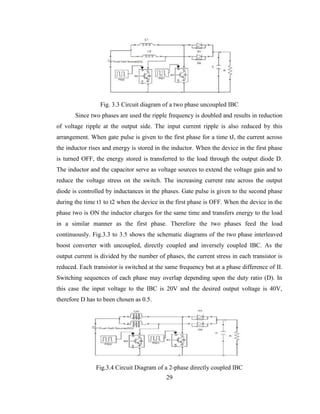 29
Fig. 3.3 Circuit diagram of a two phase uncoupled IBC
Since two phases are used the ripple frequency is doubled and results in reduction
of voltage ripple at the output side. The input current ripple is also reduced by this
arrangement. When gate pulse is given to the first phase for a time tJ, the current across
the inductor rises and energy is stored in the inductor. When the device in the first phase
is turned OFF, the energy stored is transferred to the load through the output diode D.
The inductor and the capacitor serve as voltage sources to extend the voltage gain and to
reduce the voltage stress on the switch. The increasing current rate across the output
diode is controlled by inductances in the phases. Gate pulse is given to the second phase
during the time t1 to t2 when the device in the first phase is OFF. When the device in the
phase two is ON the inductor charges for the same time and transfers energy to the load
in a similar manner as the first phase. Therefore the two phases feed the load
continuously. Fig.3.3 to 3.5 shows the schematic diagrams of the two phase interleaved
boost converter with uncoupled, directly coupled and inversely coupled IBC. As the
output current is divided by the number of phases, the current stress in each transistor is
reduced. Each transistor is switched at the same frequency but at a phase difference of II.
Switching sequences of each phase may overlap depending upon the duty ratio (D). In
this case the input voltage to the IBC is 20V and the desired output voltage is 40V,
therefore D has to been chosen as 0.5.
Fig.3.4 Circuit Diagram of a 2-phase directly coupled IBC
 