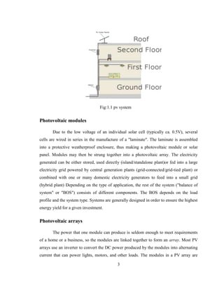 3
Fig:1.1 pv system
Photovoltaic modules
Due to the low voltage of an individual solar cell (typically ca. 0.5V), several
cells are wired in series in the manufacture of a "laminate". The laminate is assembled
into a protective weatherproof enclosure, thus making a photovoltaic module or solar
panel. Modules may then be strung together into a photovoltaic array. The electricity
generated can be either stored, used directly (island/standalone plant)or fed into a large
electricity grid powered by central generation plants (grid-connected/grid-tied plant) or
combined with one or many domestic electricity generators to feed into a small grid
(hybrid plant) Depending on the type of application, the rest of the system ("balance of
system" or "BOS") consists of different components. The BOS depends on the load
profile and the system type. Systems are generally designed in order to ensure the highest
energy yield for a given investment.
Photovoltaic arrays
The power that one module can produce is seldom enough to meet requirements
of a home or a business, so the modules are linked together to form an array. Most PV
arrays use an inverter to convert the DC power produced by the modules into alternating
current that can power lights, motors, and other loads. The modules in a PV array are
 