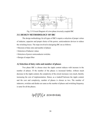 30
Fig. 3.5 Circuit Diagram of a two phase inversely coupled IBC
3.5. DESIGN METHODOLOGY OF IBC
The design methodology for all types of IBC's require a selection of proper values
of inductor, capacitor and proper choice of the power, semiconductor devices to reduce
the switching losses. The steps involved in designing IBC are as follows:
• Decision of duty ratio and number of phases
• Selection of Inductor values
• Selection of power semiconductor switches
• Design of output filter
A) Selection of duty ratio and number of phases
Two phase IBC is chosen since the ripple content reduces with increase in the
number of phases. If the number of the phases is increased further, without much
decrease in the ripple content, the complexity of the circuit increases very much, thereby
increasing the cost of implementation. Hence, as a tradeoff between the ripple content
and the cost and complexity, number of phases is chosen as two. The number of
inductors, switches and diodes are same as the number of phases and switching frequency
is same for all the phases.
 