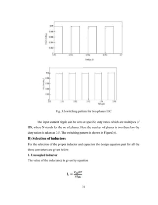 31
Fig. 3.6switching pattern for two phases IBC
The input current ripple can be zero at specific duty ratios which are multiples of
lIN, where N stands for the no of phases. Here the number of phases is two therefore the
duty ration is taken as 0.5. The switching pattern is shown in Figure3.6.
B) Selection of inductors
For the selection of the proper inductor and capacitor the design equation part for all the
three converters are given below:
1. Uncoupled inductor
The value of the inductance is given by equation
 